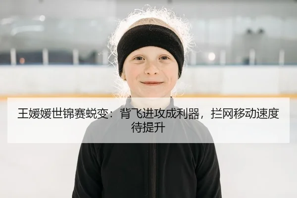 王媛媛世锦赛蜕变：背飞进攻成利器，拦网移动速度待提升